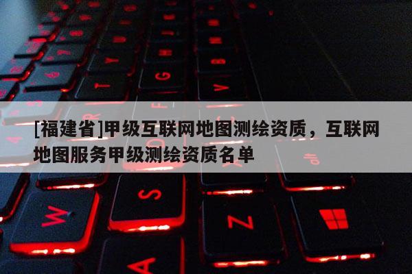 [福建省]甲級互聯(lián)網(wǎng)地圖測繪資質(zhì)，互聯(lián)網(wǎng)地圖服務(wù)甲級測繪資質(zhì)名單