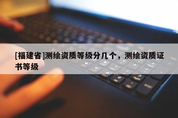 [福建省]測繪資質(zhì)等級分幾個，測繪資質(zhì)證書等級