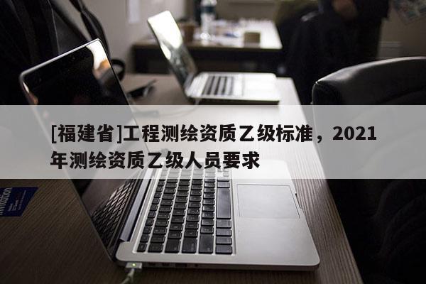 [福建省]工程測繪資質(zhì)乙級標(biāo)準(zhǔn)，2021年測繪資質(zhì)乙級人員要求