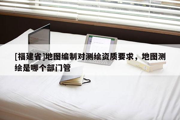 [福建省]地圖編制對(duì)測(cè)繪資質(zhì)要求，地圖測(cè)繪是哪個(gè)部門管