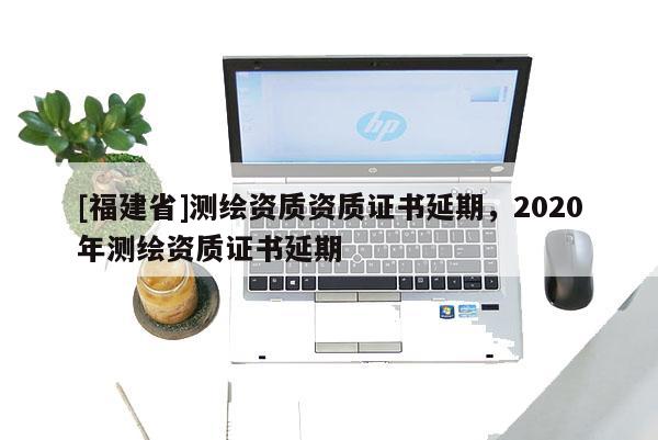 [福建省]測(cè)繪資質(zhì)資質(zhì)證書延期，2020年測(cè)繪資質(zhì)證書延期