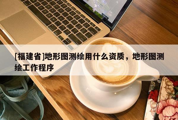 [福建省]地形圖測繪用什么資質，地形圖測繪工作程序
