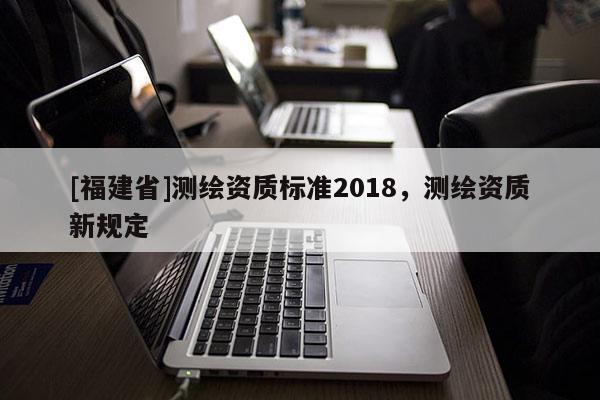 [福建省]測(cè)繪資質(zhì)標(biāo)準(zhǔn)2018，測(cè)繪資質(zhì)新規(guī)定