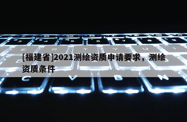 [福建省]2021測繪資質(zhì)申請要求，測繪資質(zhì)條件