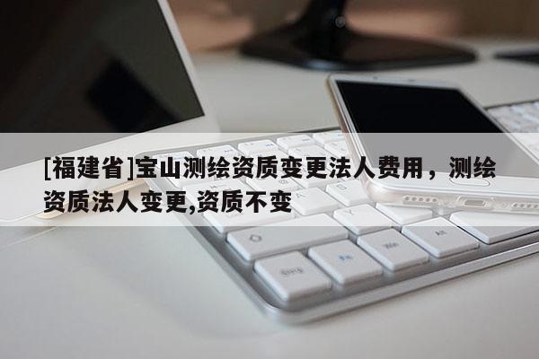 [福建省]寶山測繪資質變更法人費用，測繪資質法人變更,資質不變