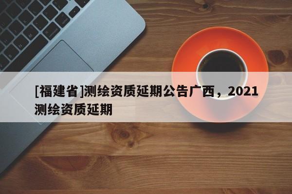 [福建省]測繪資質(zhì)延期公告廣西，2021測繪資質(zhì)延期