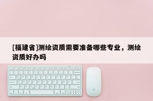 [福建省]測(cè)繪資質(zhì)需要準(zhǔn)備哪些專業(yè)，測(cè)繪資質(zhì)好辦嗎