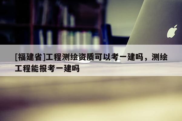 [福建省]工程測繪資質可以考一建嗎，測繪工程能報考一建嗎