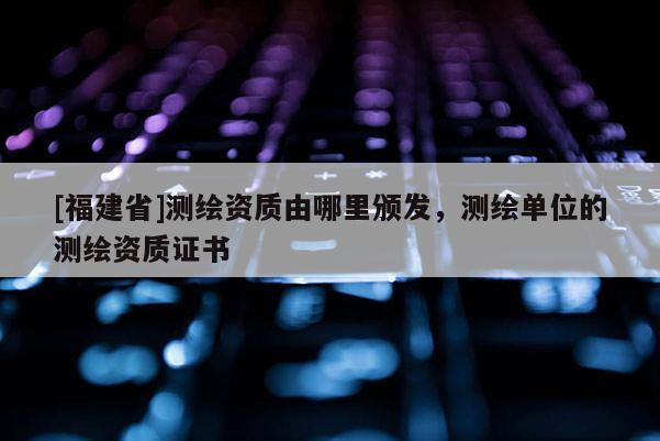 [福建省]測(cè)繪資質(zhì)由哪里頒發(fā)，測(cè)繪單位的測(cè)繪資質(zhì)證書