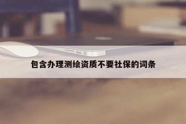 包含辦理測(cè)繪資質(zhì)不要社保的詞條