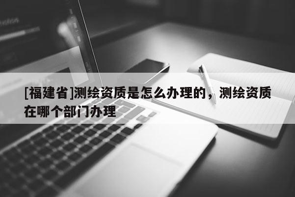 [福建省]測(cè)繪資質(zhì)是怎么辦理的，測(cè)繪資質(zhì)在哪個(gè)部門辦理