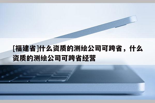 [福建省]什么資質(zhì)的測繪公司可跨省，什么資質(zhì)的測繪公司可跨省經(jīng)營