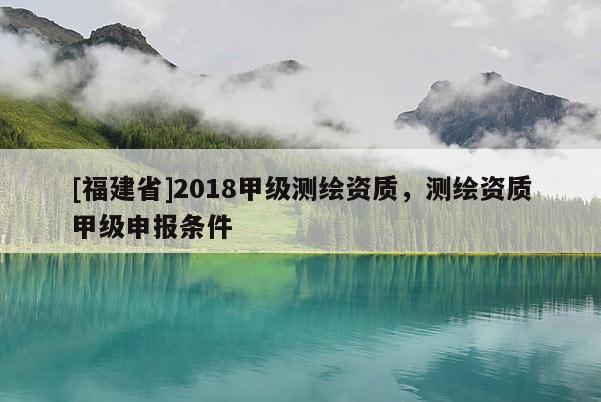 [福建省]2018甲級(jí)測(cè)繪資質(zhì)，測(cè)繪資質(zhì)甲級(jí)申報(bào)條件