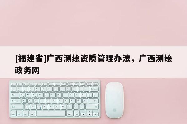 [福建省]廣西測(cè)繪資質(zhì)管理辦法，廣西測(cè)繪政務(wù)網(wǎng)