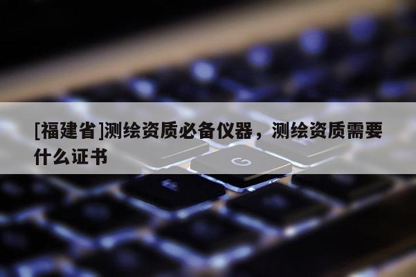 [福建省]測(cè)繪資質(zhì)必備儀器，測(cè)繪資質(zhì)需要什么證書(shū)