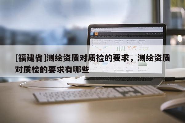 [福建省]測(cè)繪資質(zhì)對(duì)質(zhì)檢的要求，測(cè)繪資質(zhì)對(duì)質(zhì)檢的要求有哪些
