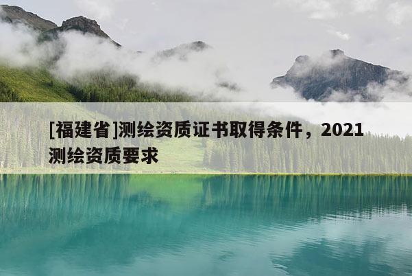 [福建省]測繪資質(zhì)證書取得條件，2021測繪資質(zhì)要求