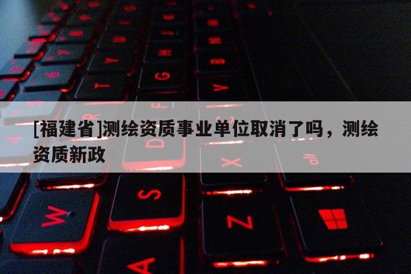 [福建省]測繪資質(zhì)事業(yè)單位取消了嗎，測繪資質(zhì)新政
