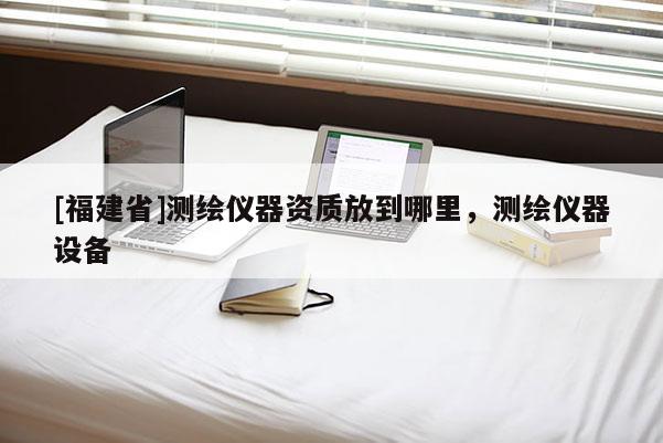 [福建省]測繪儀器資質(zhì)放到哪里，測繪儀器設(shè)備