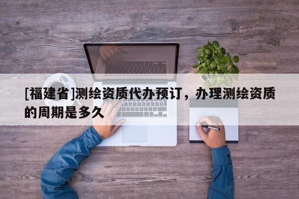 [福建省]測繪資質(zhì)代辦預(yù)訂，辦理測繪資質(zhì)的周期是多久