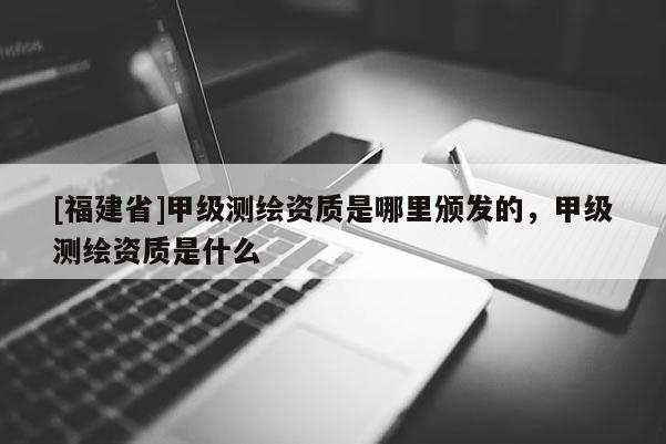 [福建省]甲級(jí)測繪資質(zhì)是哪里頒發(fā)的，甲級(jí)測繪資質(zhì)是什么