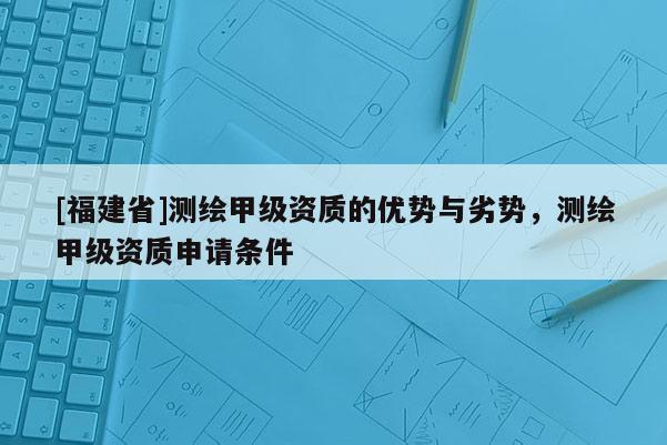 [福建省]測(cè)繪甲級(jí)資質(zhì)的優(yōu)勢(shì)與劣勢(shì)，測(cè)繪甲級(jí)資質(zhì)申請(qǐng)條件