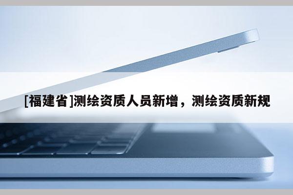[福建省]測(cè)繪資質(zhì)人員新增，測(cè)繪資質(zhì)新規(guī)