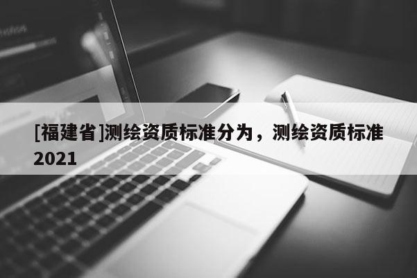 [福建省]測(cè)繪資質(zhì)標(biāo)準(zhǔn)分為，測(cè)繪資質(zhì)標(biāo)準(zhǔn)2021
