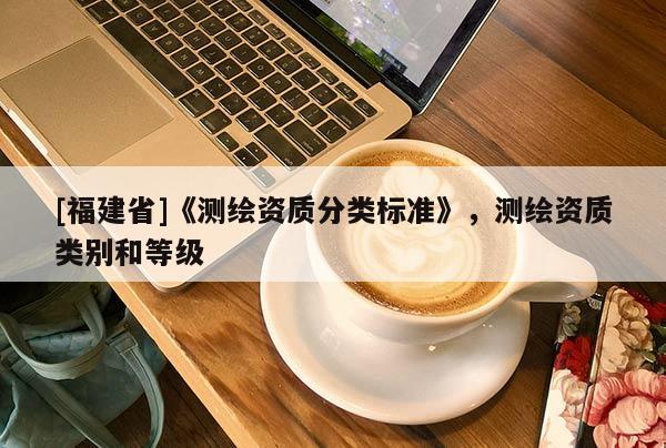 [福建省]《測(cè)繪資質(zhì)分類標(biāo)準(zhǔn)》，測(cè)繪資質(zhì)類別和等級(jí)