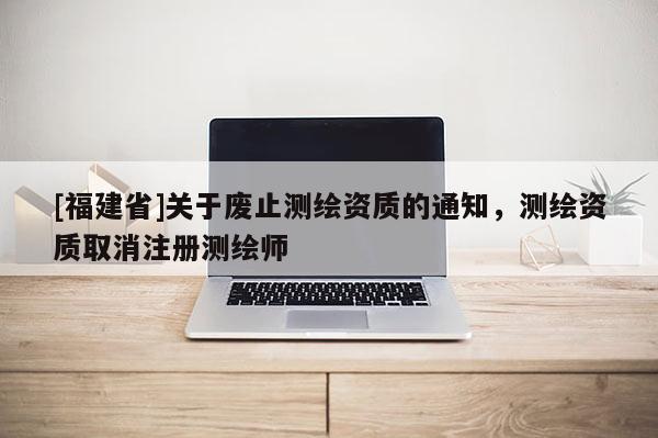 [福建省]關(guān)于廢止測(cè)繪資質(zhì)的通知，測(cè)繪資質(zhì)取消注冊(cè)測(cè)繪師