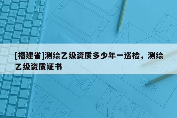 [福建省]測繪乙級資質多少年一巡檢，測繪乙級資質證書
