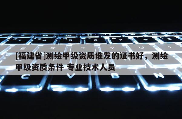 [福建省]測繪甲級資質(zhì)誰發(fā)的證書好，測繪甲級資質(zhì)條件 專業(yè)技術(shù)人員