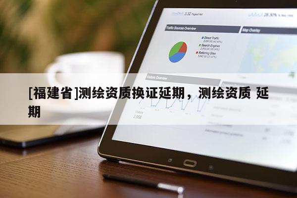 [福建省]測繪資質(zhì)換證延期，測繪資質(zhì) 延期
