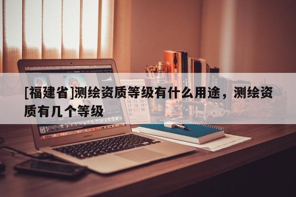 [福建省]測繪資質(zhì)等級有什么用途，測繪資質(zhì)有幾個等級