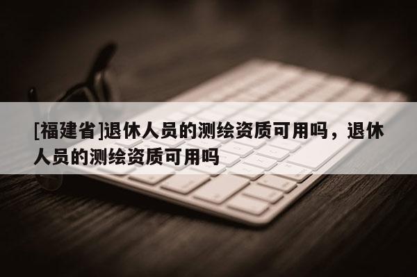 [福建省]退休人員的測(cè)繪資質(zhì)可用嗎，退休人員的測(cè)繪資質(zhì)可用嗎