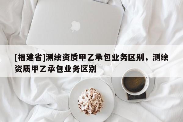 [福建省]測繪資質(zhì)甲乙承包業(yè)務(wù)區(qū)別，測繪資質(zhì)甲乙承包業(yè)務(wù)區(qū)別