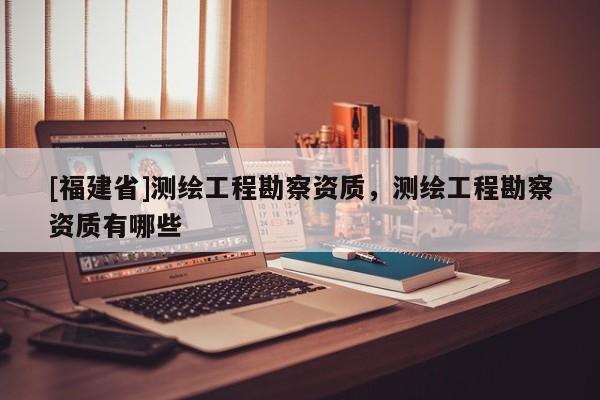 [福建省]測繪工程勘察資質(zhì)，測繪工程勘察資質(zhì)有哪些