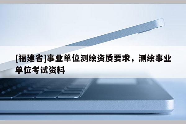 [福建省]事業(yè)單位測繪資質要求，測繪事業(yè)單位考試資料