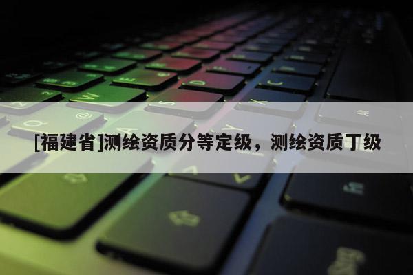 [福建省]測繪資質(zhì)分等定級，測繪資質(zhì)丁級