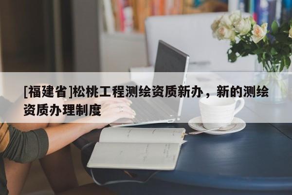 [福建省]松桃工程測(cè)繪資質(zhì)新辦，新的測(cè)繪資質(zhì)辦理制度