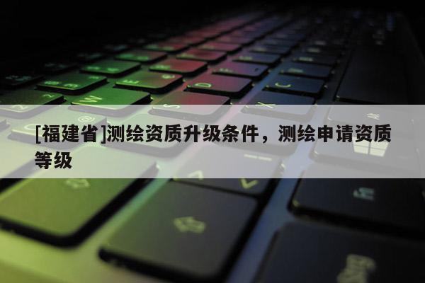 [福建省]測繪資質升級條件，測繪申請資質等級