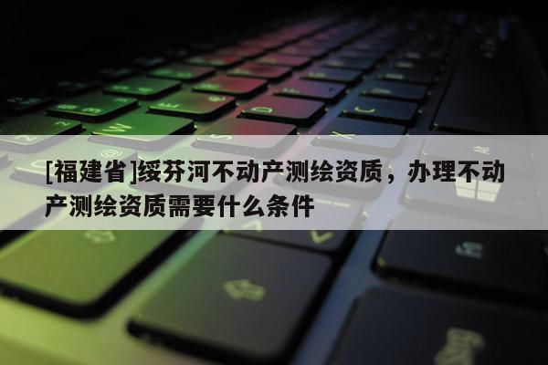 [福建省]綏芬河不動產測繪資質，辦理不動產測繪資質需要什么條件