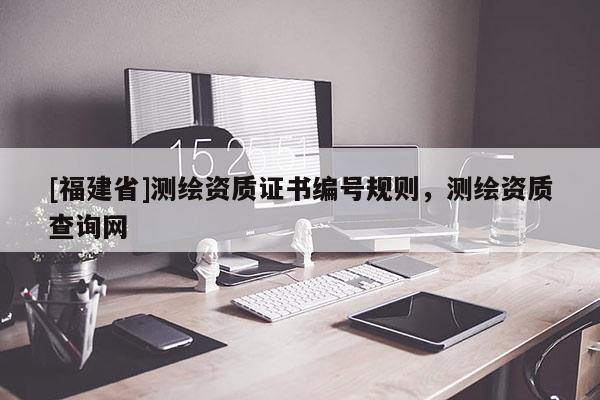 [福建省]測繪資質(zhì)證書編號規(guī)則，測繪資質(zhì)查詢網(wǎng)