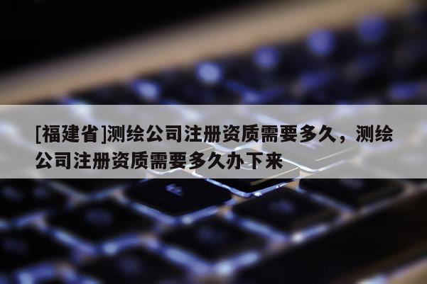 [福建省]測(cè)繪公司注冊(cè)資質(zhì)需要多久，測(cè)繪公司注冊(cè)資質(zhì)需要多久辦下來