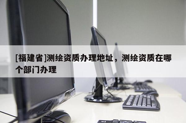 [福建省]測繪資質(zhì)辦理地址，測繪資質(zhì)在哪個部門辦理