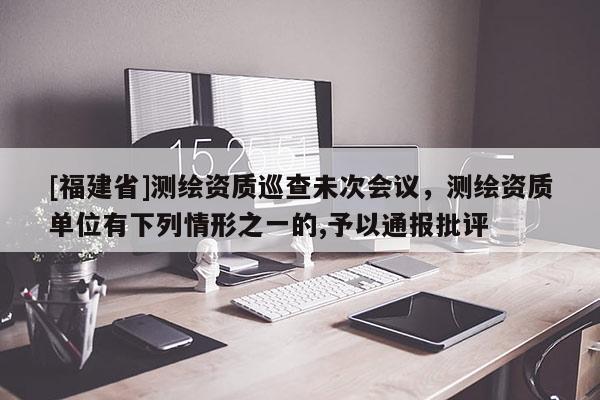 [福建省]測繪資質(zhì)巡查未次會(huì)議，測繪資質(zhì)單位有下列情形之一的,予以通報(bào)批評(píng)