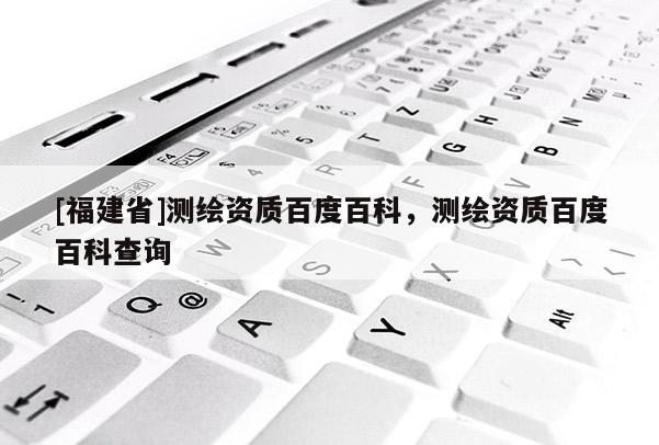 [福建省]測繪資質(zhì)百度百科，測繪資質(zhì)百度百科查詢