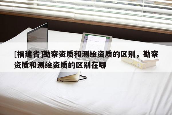 [福建省]勘察資質(zhì)和測繪資質(zhì)的區(qū)別，勘察資質(zhì)和測繪資質(zhì)的區(qū)別在哪