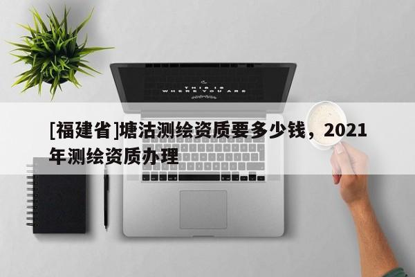 [福建省]塘沽測繪資質(zhì)要多少錢，2021年測繪資質(zhì)辦理
