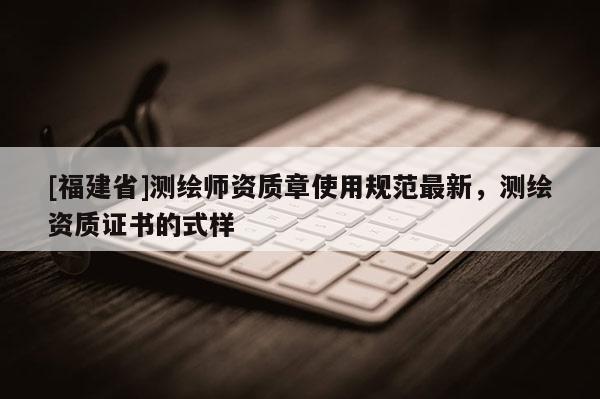 [福建省]測(cè)繪師資質(zhì)章使用規(guī)范最新，測(cè)繪資質(zhì)證書(shū)的式樣